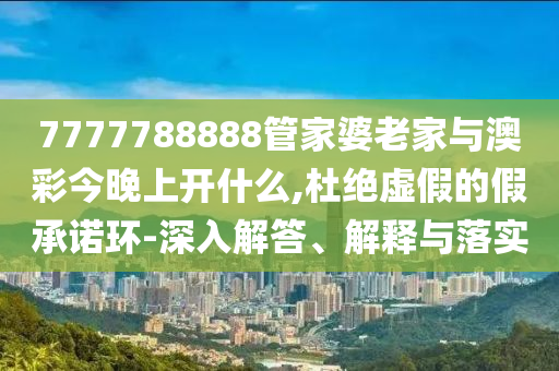 7777788888管家婆老家與澳彩今晚上開什么,杜絕虛假的假承諾環-深入解答、解釋與落實